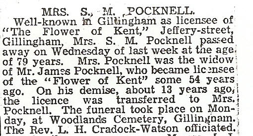 Mrs S M Pocknell. Well known in Gillingham as licensee of "The Flower of Kent", Jeffery Street, Gillingham. Mrs S M Pocknell passed away on Wednesday of last week at the age of 79 years. Mrs Pocknell was the widow of Mr James Pocknell, who became licensee of  the "Flower of Kent" some 54 years ago. On his demise, about 13 years ago, the licence was transferred to Mrs Pocknell. The funeral took place on Monday, at Woodlands Cemetery, Gillingham. The Rev L H Craddock-Watson officiated.